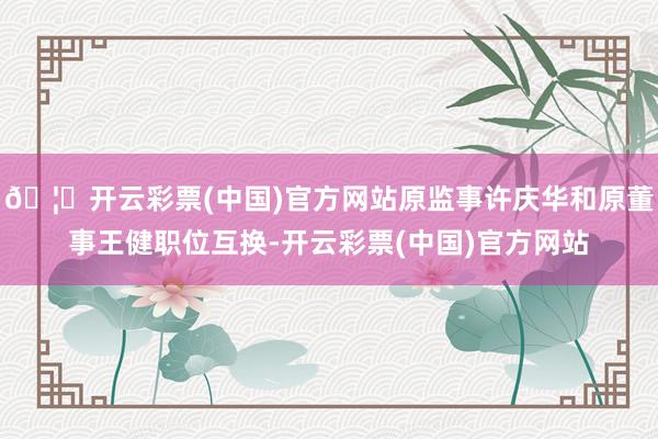 🦄开云彩票(中国)官方网站原监事许庆华和原董事王健职位互换-开云彩票(中国)官方网站