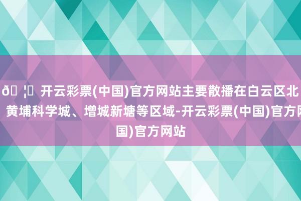 🦄开云彩票(中国)官方网站主要散播在白云区北部、黄埔科学城、增城新塘等区域-开云彩票(中国)官方网站