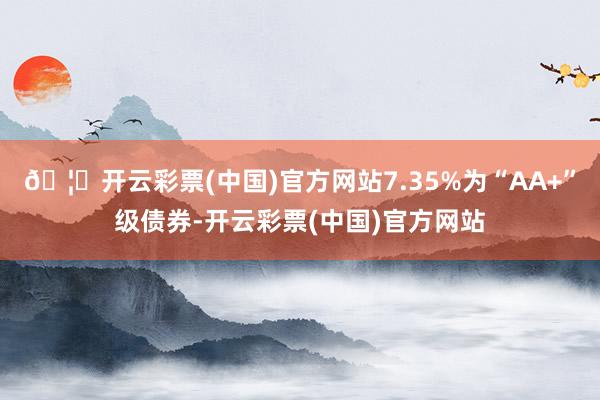 🦄开云彩票(中国)官方网站7.35%为“AA+”级债券-开云彩票(中国)官方网站