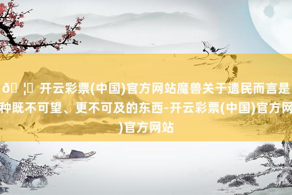 🦄开云彩票(中国)官方网站魔兽关于遗民而言是一种既不可望、更不可及的东西-开云彩票(中国)官方网站