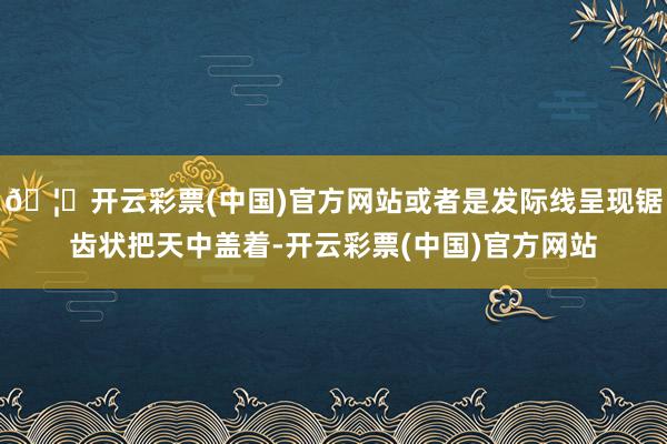 🦄开云彩票(中国)官方网站或者是发际线呈现锯齿状把天中盖着-开云彩票(中国)官方网站