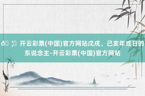 🦄开云彩票(中国)官方网站戊戌、己亥年或日的东说念主-开云彩票(中国)官方网站