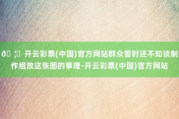 🦄开云彩票(中国)官方网站群众暂时还不知谈制作组放这张图的事理-开云彩票(中国)官方网站