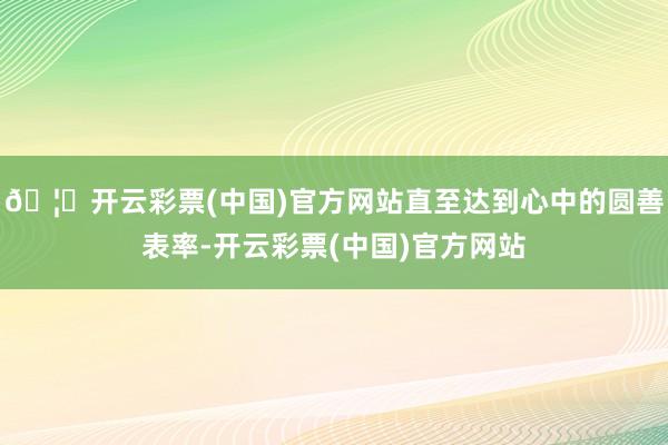 🦄开云彩票(中国)官方网站直至达到心中的圆善表率-开云彩票(中国)官方网站