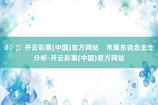 🦄开云彩票(中国)官方网站    市集东说念主士分析-开云彩票(中国)官方网站