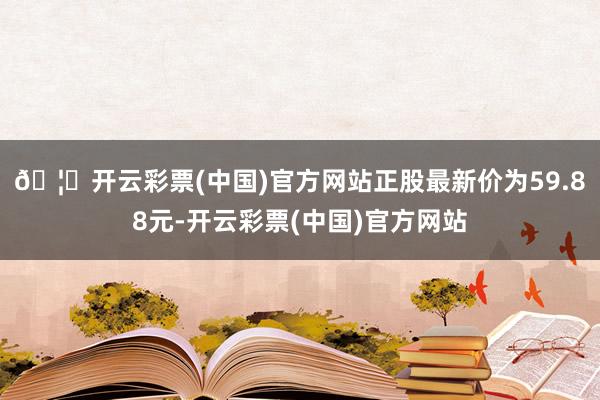 🦄开云彩票(中国)官方网站正股最新价为59.88元-开云彩票(中国)官方网站