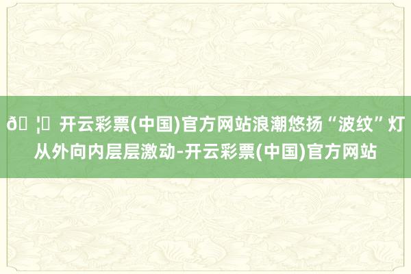 🦄开云彩票(中国)官方网站浪潮悠扬“波纹”灯从外向内层层激动-开云彩票(中国)官方网站