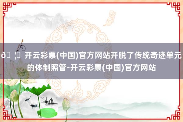 🦄开云彩票(中国)官方网站开脱了传统奇迹单元的体制照管-开云彩票(中国)官方网站