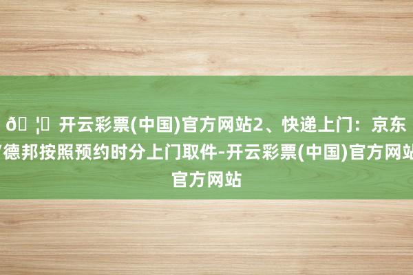 🦄开云彩票(中国)官方网站2、快递上门：京东/德邦按照预约时分上门取件-开云彩票(中国)官方网站