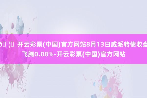 🦄开云彩票(中国)官方网站8月13日威派转债收盘飞腾0.08%-开云彩票(中国)官方网站