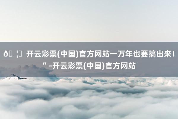 🦄开云彩票(中国)官方网站一万年也要搞出来！”-开云彩票(中国)官方网站