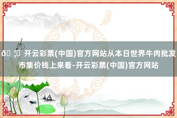 🦄开云彩票(中国)官方网站从本日世界牛肉批发市集价钱上来看-开云彩票(中国)官方网站