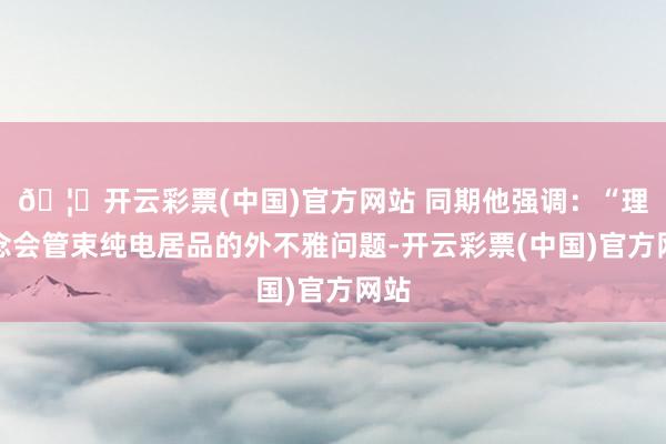 🦄开云彩票(中国)官方网站 同期他强调：“理念念会管束纯电居品的外不雅问题-开云彩票(中国)官方网站