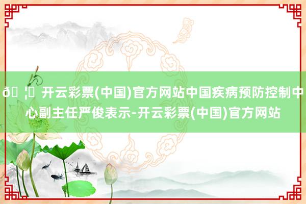 🦄开云彩票(中国)官方网站中国疾病预防控制中心副主任严俊表示-开云彩票(中国)官方网站