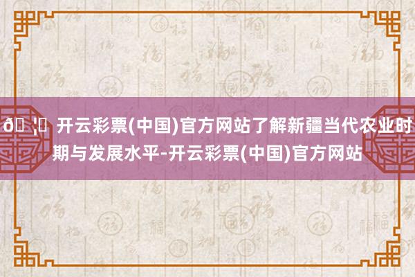 🦄开云彩票(中国)官方网站了解新疆当代农业时期与发展水平-开云彩票(中国)官方网站