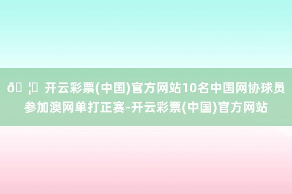 🦄开云彩票(中国)官方网站10名中国网协球员参加澳网单打正赛-开云彩票(中国)官方网站