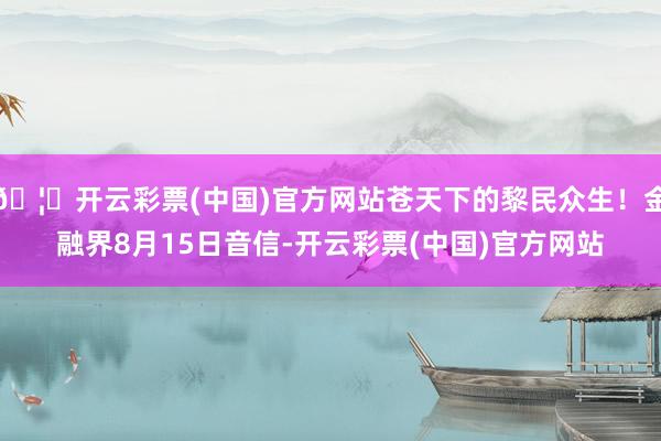 🦄开云彩票(中国)官方网站苍天下的黎民众生！金融界8月15日音信-开云彩票(中国)官方网站