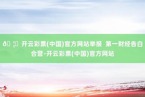 🦄开云彩票(中国)官方网站举报  第一财经告白合营-开云彩票(中国)官方网站