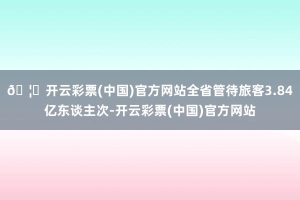 🦄开云彩票(中国)官方网站全省管待旅客3.84亿东谈主次-开云彩票(中国)官方网站