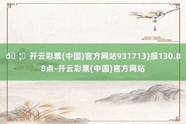 🦄开云彩票(中国)官方网站931713)报130.88点-开云彩票(中国)官方网站