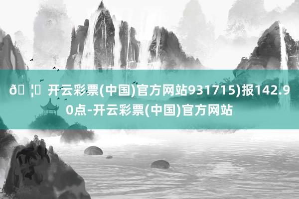 🦄开云彩票(中国)官方网站931715)报142.90点-开云彩票(中国)官方网站