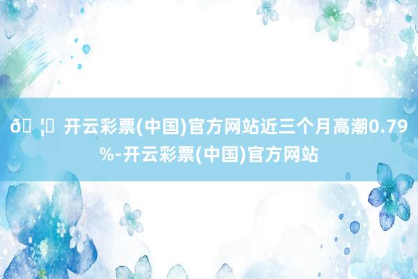 🦄开云彩票(中国)官方网站近三个月高潮0.79%-开云彩票(中国)官方网站