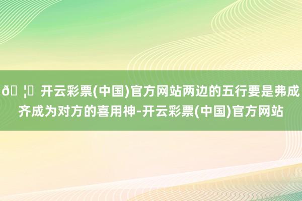 🦄开云彩票(中国)官方网站两边的五行要是弗成齐成为对方的喜用神-开云彩票(中国)官方网站