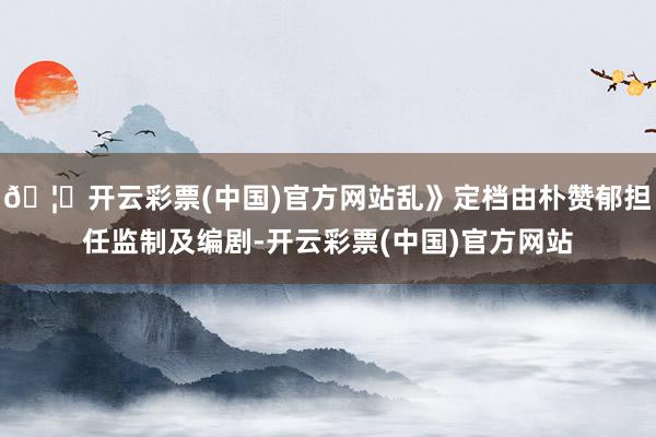 🦄开云彩票(中国)官方网站乱》定档由朴赞郁担任监制及编剧-开云彩票(中国)官方网站