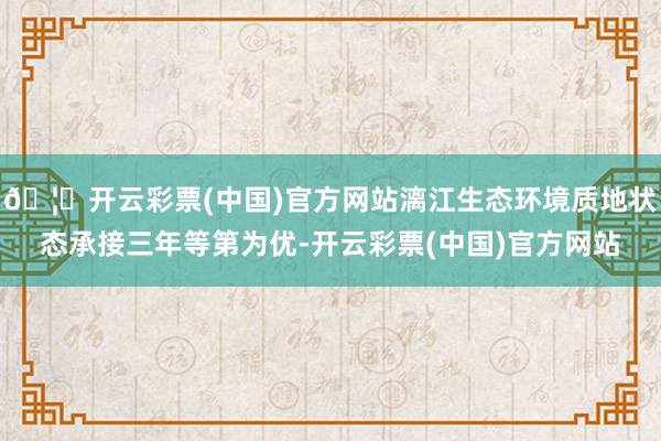 🦄开云彩票(中国)官方网站漓江生态环境质地状态承接三年等第为优-开云彩票(中国)官方网站