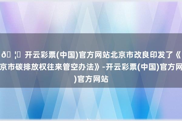 🦄开云彩票(中国)官方网站北京市改良印发了《北京市碳排放权往来管空办法》-开云彩票(中国)官方网站