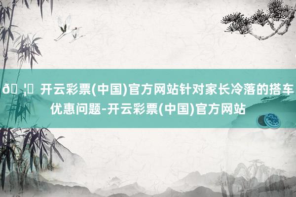 🦄开云彩票(中国)官方网站针对家长冷落的搭车优惠问题-开云彩票(中国)官方网站