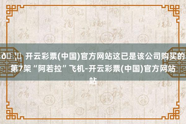 🦄开云彩票(中国)官方网站这已是该公司购买的第7架“阿若拉”飞机-开云彩票(中国)官方网站