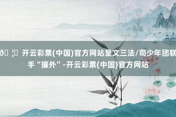 🦄开云彩票(中国)官方网站呈文三法/司少年团联手“攘外”-开云彩票(中国)官方网站