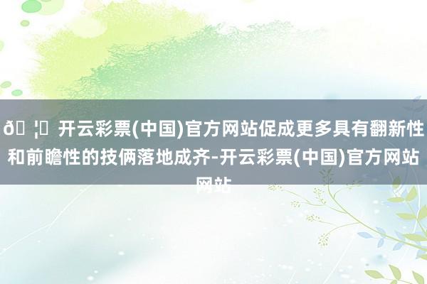 🦄开云彩票(中国)官方网站促成更多具有翻新性和前瞻性的技俩落地成齐-开云彩票(中国)官方网站