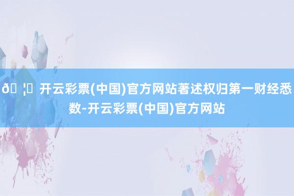 🦄开云彩票(中国)官方网站著述权归第一财经悉数-开云彩票(中国)官方网站