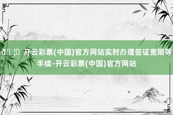 🦄开云彩票(中国)官方网站实时办理签证宽限等手续-开云彩票(中国)官方网站