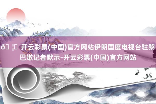 🦄开云彩票(中国)官方网站伊朗国度电视台驻黎巴嫩记者默示-开云彩票(中国)官方网站