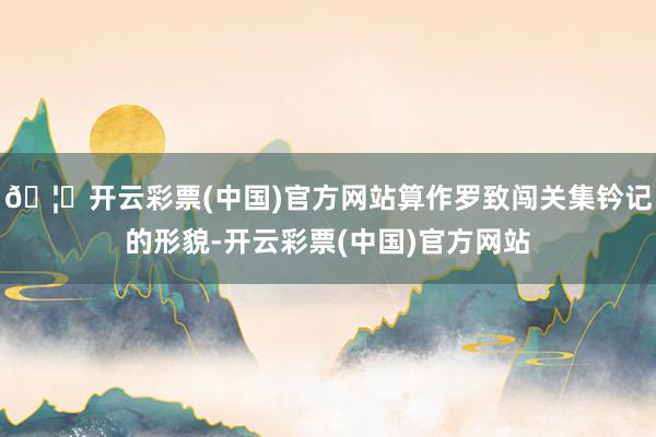 🦄开云彩票(中国)官方网站算作罗致闯关集钤记的形貌-开云彩票(中国)官方网站