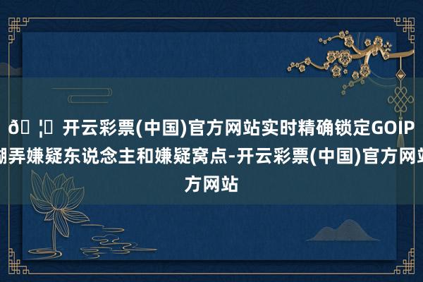 🦄开云彩票(中国)官方网站实时精确锁定GOIP糊弄嫌疑东说念主和嫌疑窝点-开云彩票(中国)官方网站