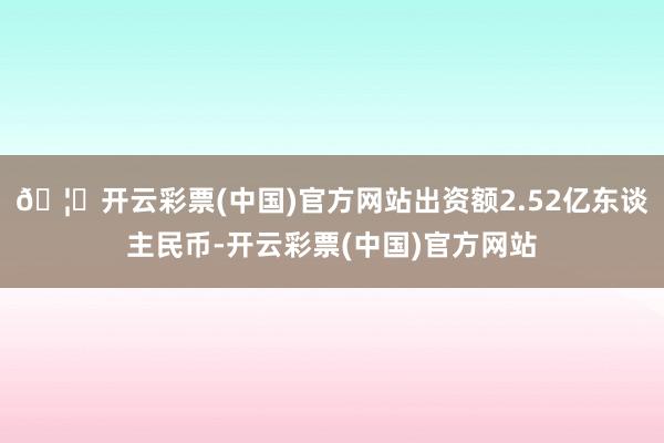 🦄开云彩票(中国)官方网站出资额2.52亿东谈主民币-开云彩票(中国)官方网站