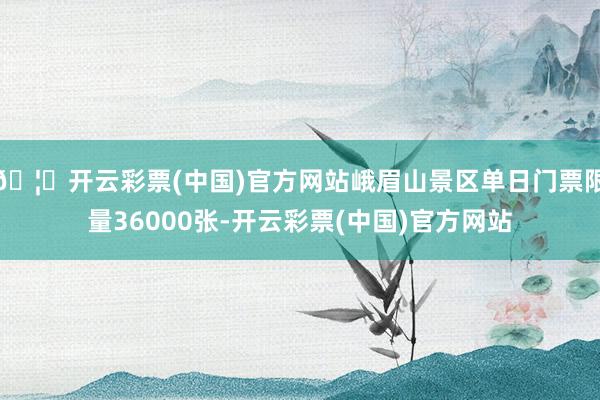 🦄开云彩票(中国)官方网站峨眉山景区单日门票限量36000张-开云彩票(中国)官方网站