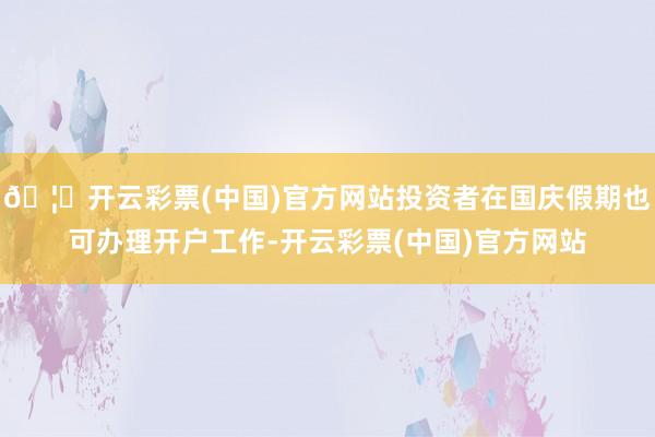 🦄开云彩票(中国)官方网站投资者在国庆假期也可办理开户工作-开云彩票(中国)官方网站