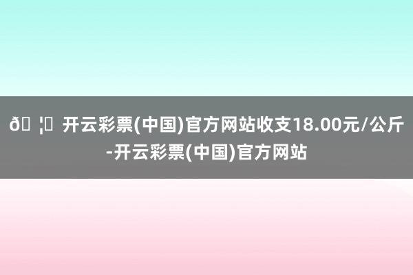 🦄开云彩票(中国)官方网站收支18.00元/公斤-开云彩票(中国)官方网站