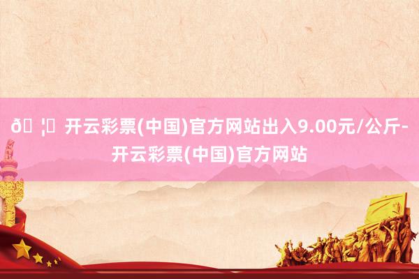 🦄开云彩票(中国)官方网站出入9.00元/公斤-开云彩票(中国)官方网站