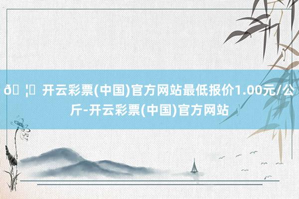 🦄开云彩票(中国)官方网站最低报价1.00元/公斤-开云彩票(中国)官方网站