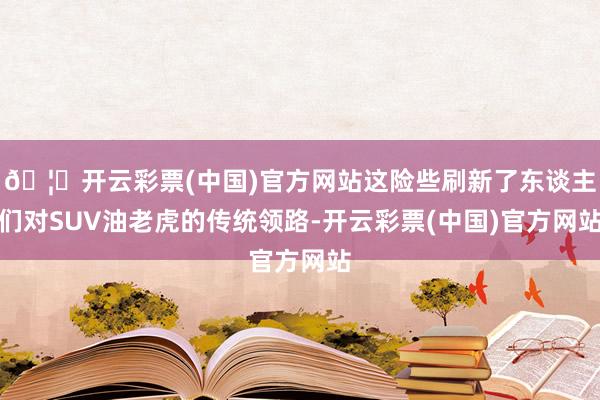 🦄开云彩票(中国)官方网站这险些刷新了东谈主们对SUV油老虎的传统领路-开云彩票(中国)官方网站