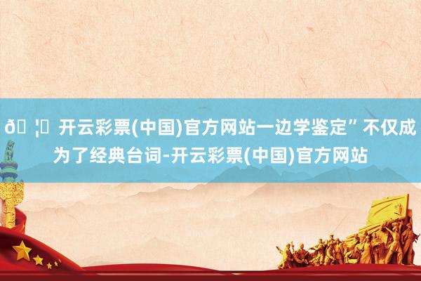 🦄开云彩票(中国)官方网站一边学鉴定”不仅成为了经典台词-开云彩票(中国)官方网站