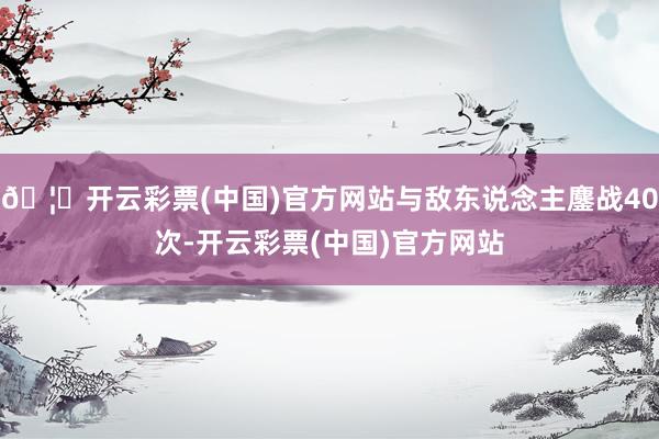 🦄开云彩票(中国)官方网站与敌东说念主鏖战40次-开云彩票(中国)官方网站