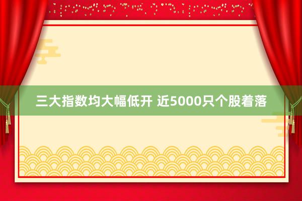 三大指数均大幅低开 近5000只个股着落