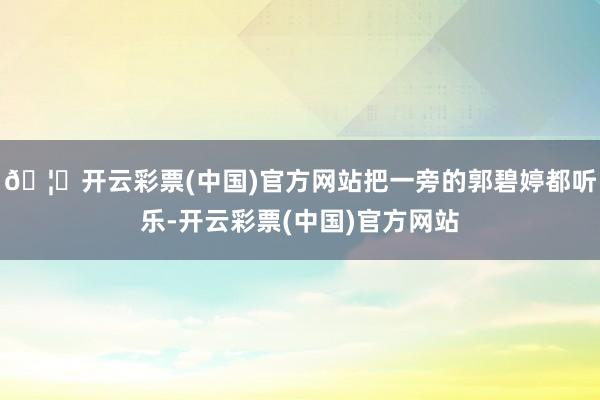 🦄开云彩票(中国)官方网站把一旁的郭碧婷都听乐-开云彩票(中国)官方网站